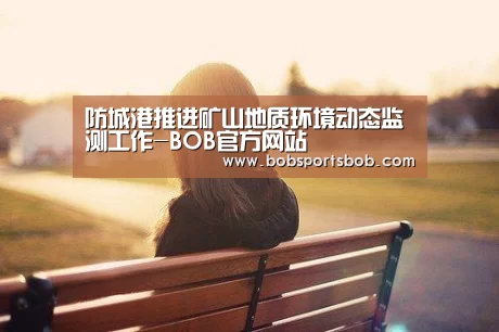 防城港推进矿山地质环境动态监测工作-BOB官方网站(图1) BOB官方网站